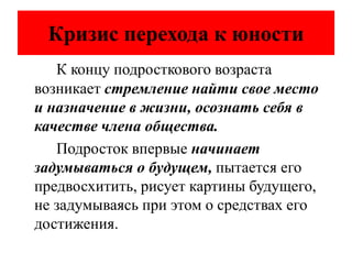 Кризис перехода к юности
К концу подросткового возраста
возникает стремление найти свое место
и назначение в жизни, осознать себя в
качестве члена общества.
Подросток впервые начинает
задумываться о будущем, пытается его
предвосхитить, рисует картины будущего,
не задумываясь при этом о средствах его
достижения.
 