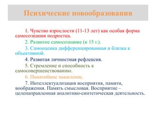 Психические новообразования
1. Чувство взрослости (11-13 лет) как особая форма
самосознания подростка.
2. Развитое самосознание (к 15 г.).
3. Самооценка дифференцированная и близка к
объективной.
4. Развитая личностная рефлексия.
5. Стремление и способность к
самосовершенствованию.
6. Понятийное мышление.
7. Интеллектуализация восприятия, памяти,
воображения. Память смысловая. Восприятие –
целенаправленная аналитико-синтетическая деятельность.
 