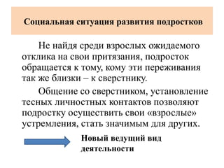 Социальная ситуация развития подростков
Не найдя среди взрослых ожидаемого
отклика на свои притязания, подросток
обращается к тому, кому эти переживания
так же близки – к сверстнику.
Общение со сверстником, установление
тесных личностных контактов позволяют
подростку осуществить свои «взрослые»
устремления, стать значимым для других.
Новый ведущий вид
деятельности
 