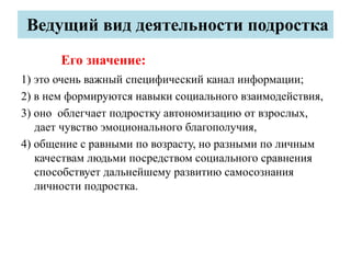 Ведущий вид деятельности подростка
Его значение:
1) это очень важный специфический канал информации;
2) в нем формируются навыки социального взаимодействия,
3) оно облегчает подростку автономизацию от взрослых,
дает чувство эмоционального благополучия,
4) общение с равными по возрасту, но разными по личным
качествам людьми посредством социального сравнения
способствует дальнейшему развитию самосознания
личности подростка.
 