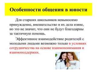 Особенности общения в юности
Для старших школьников невыносимо
принуждение, вмешательство в их дела извне,
но это не значит, что они не будут благодарны
за тактичную помощь.
Эффективное взаимодействие родителей с
молодыми людьми возможно только в условиях
сотрудничества на основе взаимопонимания и
взаимоподдержки.
 