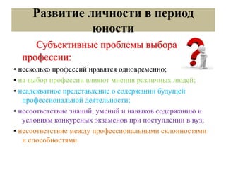 Развитие личности в период
юности
Субъективные проблемы выбора
профессии:
• несколько профессий нравятся одновременно;
• на выбор профессии влияют мнения различных людей;
• неадекватное представление о содержании будущей
профессиональной деятельности;
• несоответствие знаний, умений и навыков содержанию и
условиям конкурсных экзаменов при поступлении в вуз;
• несоответствие между профессиональными склонностями
и способностями.
 