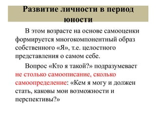 Развитие личности в период
юности
В этом возрасте на основе самооценки
формируется многокомпонентный образ
собственного «Я», т.е. целостного
представления о самом себе.
Вопрос «Кто я такой?» подразумевает
не столько самоописание, сколько
самоопределение: «Кем я могу и должен
стать, каковы мои возможности и
перспективы?»
 