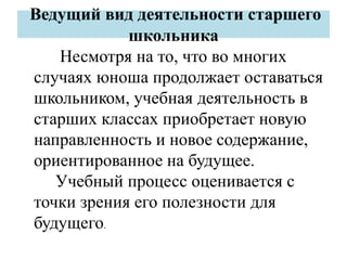 Ведущий вид деятельности старшего
школьника
Несмотря на то, что во многих
случаях юноша продолжает оставаться
школьником, учебная деятельность в
старших классах приобретает новую
направленность и новое содержание,
ориентированное на будущее.
Учебный процесс оценивается с
точки зрения его полезности для
будущего.
 