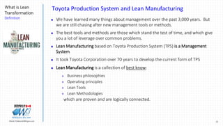 13Marek.Piatkowski@Rogers.com
What is Lean
Transformation
Definition
Thinkingwin, Win, WIN
Toyota Production System and Lean Manufacturing
 We have learned many things about management over the past 3,000 years. But
we are still chasing after new management tools or methods.
 The best tools and methods are those which stand the test of time, and which give
you a lot of leverage over common problems.
 Lean Manufacturing based on Toyota Production System (TPS) is a Management
System
 It took Toyota Corporation over 70 years to develop the current form of TPS
 Lean Manufacturing is a collection of best know:
 Business philosophies
 Operating principles
 Lean Tools
 Lean Methodologies
which are proven and are logically connected.
 