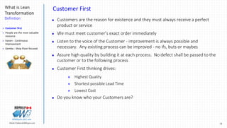 14Marek.Piatkowski@Rogers.com
What is Lean
Transformation
Definition
Thinkingwin, Win, WIN
Customer First
 Customers are the reason for existence and they must always receive a perfect
product or service
 We must meet customer’s exact order immediately
 Listen to the voice of the Customer - improvement is always possible and
necessary. Any existing process can be improved - no ifs, buts or maybes
 Assure high quality by building it at each process. No defect shall be passed to the
customer or to the following process
 Customer First thinking drives:
 Highest Quality
 Shortest possible Lead Time
 Lowest Cost
 Do you know who your Customers are?
 Customer first
 People are the most valuable
resource
 Kaizen - Continuous
Improvement
 Gemba - Shop Floor focused
 