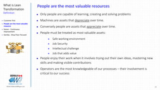 15Marek.Piatkowski@Rogers.com
What is Lean
Transformation
Definition
Thinkingwin, Win, WIN
People are the most valuable resources
 Only people are capable of learning, creating and solving problems
 Machines are assets that depreciate over time.
 Conversely people are assets that appreciate over time.
 People must be treated as most valuable assets:
 Safe working environment
 Job Security
 Intellectual challenge
 Job that adds value
 People enjoy their work when it involves trying out their own ideas, mastering new
skills and making visible contributions
 Operators are the most knowledgeable of our processes – their involvement is
critical to our success
 Customer first
 People are the most valuable
resource
 Kaizen - Continuous
Improvement
 Gemba - Shop Floor focused
 