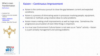16Marek.Piatkowski@Rogers.com
What is Lean
Transformation
Definition
Thinkingwin, Win, WIN
Kaizen – Continuous Improvement
 Kaizen is the continuous pursuit to close the gap between current and expected
conditions
 Kaizen is a process of eliminating waste in processes involving people, equipment,
materials or methods using creative ideas to solve problems
 Kaizen means making small improvements as well as large ones. Sometimes the
progressive accumulation of even little things is important.
 In a true Lean Environment Culture Kaizen is not seen as an “extra” activity – Kaizen
is a part od daily management and solving problems
 Customer first
 People are the most valuable
resource
 Kaizen - Continuous
Improvement
 Gemba - Shop Floor focused
 