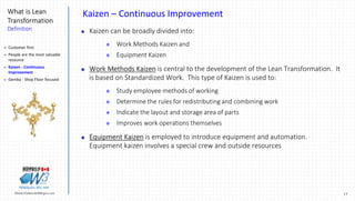 17Marek.Piatkowski@Rogers.com
What is Lean
Transformation
Definition
Thinkingwin, Win, WIN
Kaizen – Continuous Improvement
 Kaizen can be broadly divided into:
 Work Methods Kaizen and
 Equipment Kaizen
 Work Methods Kaizen is central to the development of the Lean Transformation. It
is based on Standardized Work. This type of Kaizen is used to:
 Study employee methods of working
 Determine the rules for redistributing and combining work
 Indicate the layout and storage area of parts
 Improves work operations themselves
 Equipment Kaizen is employed to introduce equipment and automation.
Equipment kaizen involves a special crew and outside resources
 Customer first
 People are the most valuable
resource
 Kaizen - Continuous
Improvement
 Gemba - Shop Floor focused
 