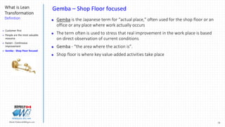 18Marek.Piatkowski@Rogers.com
What is Lean
Transformation
Definition
Thinkingwin, Win, WIN
Gemba – Shop Floor focused
 Gemba is the Japanese term for “actual place,” often used for the shop floor or an
office or any place where work actually occurs
 The term often is used to stress that real improvement in the work place is based
on direct observation of current conditions
 Gemba - “the area where the action is”.
 Shop floor is where key value-added activities take place
 Customer first
 People are the most valuable
resource
 Kaizen - Continuous
Improvement
 Gemba - Shop Floor focused
 