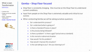 19Marek.Piatkowski@Rogers.com
What is Lean
Transformation
Definition
Thinkingwin, Win, WIN
Gemba – Shop Floor focused
 Shop floor is constantly changing. One must be on the Shop Floor to understand
current conditions
 Input from people on the Shop Floor is extremely valuable and critical to our
success
 When conducting Gemba we will be asking ourselves questions:
 Do I understand this process?
 Do I understand what is going on?
 Is there a Standard Process in place?
 Is the process being followed?
 Is there a problem? Is there a gap? (actual versus standard)
 Is this normal or abnormal situation
 How would I fix this problem?
 How would I improve this situation?
 Is the Lab talking to you? Are you listening to it?
 Customer first
 People are the most valuable
resource
 Kaizen - Continuous
Improvement
 Gemba - Shop Floor focused
 