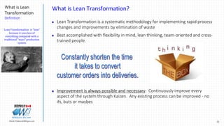 22Marek.Piatkowski@Rogers.com
What is Lean
Transformation
Definition
Thinkingwin, Win, WIN
What is Lean Transformation?
 Lean Transformation is a systematic methodology for implementing rapid process
changes and improvements by elimination of waste
 Best accomplished with flexibility in mind, lean thinking, team-oriented and cross-
trained people.
 Improvement is always possible and necessary. Continuously improve every
aspect of the system through Kaizen. Any existing process can be improved - no
ifs, buts or maybes
Lean Transformation is "lean“
because it uses less of
everything compared with a
traditional "mass" production
system
 