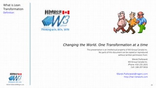 23Marek.Piatkowski@Rogers.com
What is Lean
Transformation
Definition
Thinkingwin, Win, WIN
Changing the World. One Transformation at a time
This presentation is an intellectual property of W3 Group Canada Inc.
No parts of this document can be copied or reproduced
without written permission from:
Marek Piatkowski
W3 Group Canada Inc.
iPhone: 416-235-2631
Cell: 248-207-0416
Marek.Piatkowski@rogers.com
http://twi-network.com
Thinkingwin, Win, WIN
 