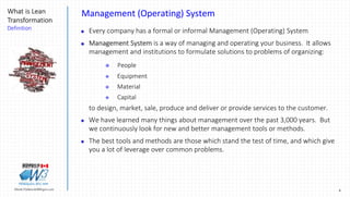 4Marek.Piatkowski@Rogers.com
What is Lean
Transformation
Definition
Thinkingwin, Win, WIN
Management (Operating) System
 Every company has a formal or informal Management (Operating) System
 Management System is a way of managing and operating your business. It allows
management and institutions to formulate solutions to problems of organizing:
 People
 Equipment
 Material
 Capital
to design, market, sale, produce and deliver or provide services to the customer.
 We have learned many things about management over the past 3,000 years. But
we continuously look for new and better management tools or methods.
 The best tools and methods are those which stand the test of time, and which give
you a lot of leverage over common problems.
 