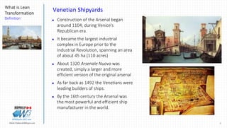 7Marek.Piatkowski@Rogers.com
What is Lean
Transformation
Definition
Thinkingwin, Win, WIN
Venetian Shipyards
 Construction of the Arsenal began
around 1104, during Venice's
Republican era.
 It became the largest industrial
complex in Europe prior to the
Industrial Revolution, spanning an area
of about 45 ha (110 acres)
 About 1320 Arsenale Nuovo was
created, simply a larger and more
efficient version of the original arsenal
 As far back as 1492 the Venetians were
leading builders of ships.
 By the 16th century the Arsenal was
the most powerful and efficient ship
manufacturer in the world.
 