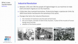 9Marek.Piatkowski@Rogers.com
What is Lean
Transformation
Definition
Thinkingwin, Win, WIN
Industrial Revolution
 Between 1765 and 1785 the people of England began to use machines to make
cloth and steam engines to run the machines.
 A little later they invented locomotives. Productivity began a spectacular climb. By
1850 Great Britain had become the workshop of the world..
 Changes that led to the Industrial Revolution:
 the invention of machines to do the work of hand tools
 the use of steam, and later of other kinds of power, in place of the muscles of human
beings and of animals
 adoption of the factory system
 