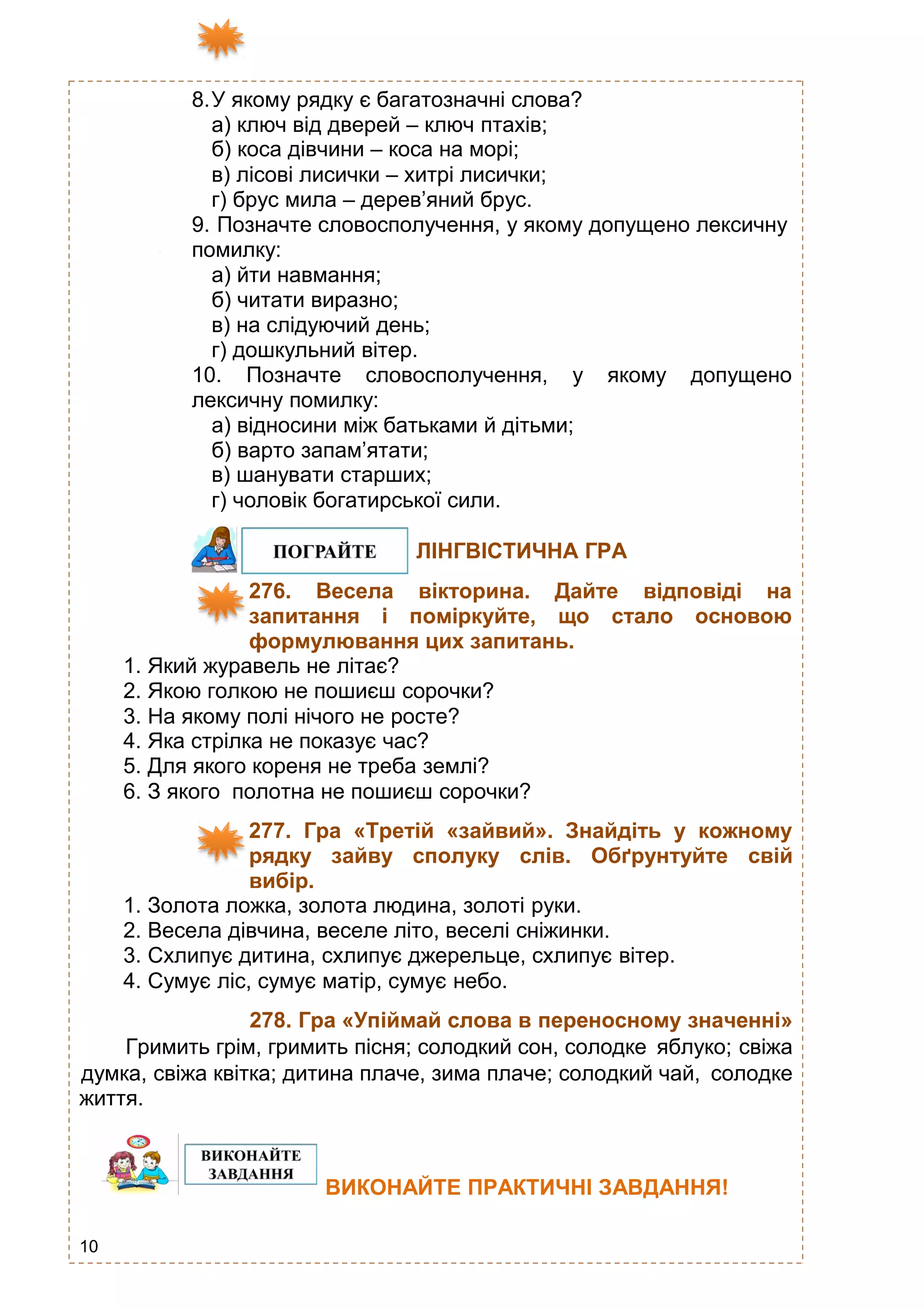 10
8.У якому рядку є багатозначні слова?
а) ключ від дверей – ключ птахів;
б) коса дівчини – коса на морі;
в) лісові лисички – хитрі лисички;
г) брус мила – дерев’яний брус.
9. Позначте словосполучення, у якому допущено лексичну
помилку:
а) йти навмання;
б) читати виразно;
в) на слідуючий день;
г) дошкульний вітер.
10. Позначте словосполучення, у якому допущено
лексичну помилку:
а) відносини між батьками й дітьми;
б) варто запам’ятати;
в) шанувати старших;
г) чоловік богатирської сили.
ЛІНГВІСТИЧНА ГРА
276. Весела вікторина. Дайте відповіді на
запитання і поміркуйте, що стало основою
формулювання цих запитань.
1. Який журавель не літає?
2. Якою голкою не пошиєш сорочки?
3. На якому полі нічого не росте?
4. Яка стрілка не показує час?
5. Для якого кореня не треба землі?
6. З якого полотна не пошиєш сорочки?
277. Гра «Третій «зайвий». Знайдіть у кожному
рядку зайву сполуку слів. Обґрунтуйте свій
вибір.
1. Золота ложка, золота людина, золоті руки.
2. Весела дівчина, веселе літо, веселі сніжинки.
3. Схлипує дитина, схлипує джерельце, схлипує вітер.
4. Сумує ліс, сумує матір, сумує небо.
278. Гра «Упіймай слова в переносному значенні»
Гримить грім, гримить пісня; солодкий сон, солодке яблуко; свіжа
думка, свіжа квітка; дитина плаче, зима плаче; солодкий чай, солодке
життя.
ВИКОНАЙТЕ ПРАКТИЧНІ ЗАВДАННЯ!
 