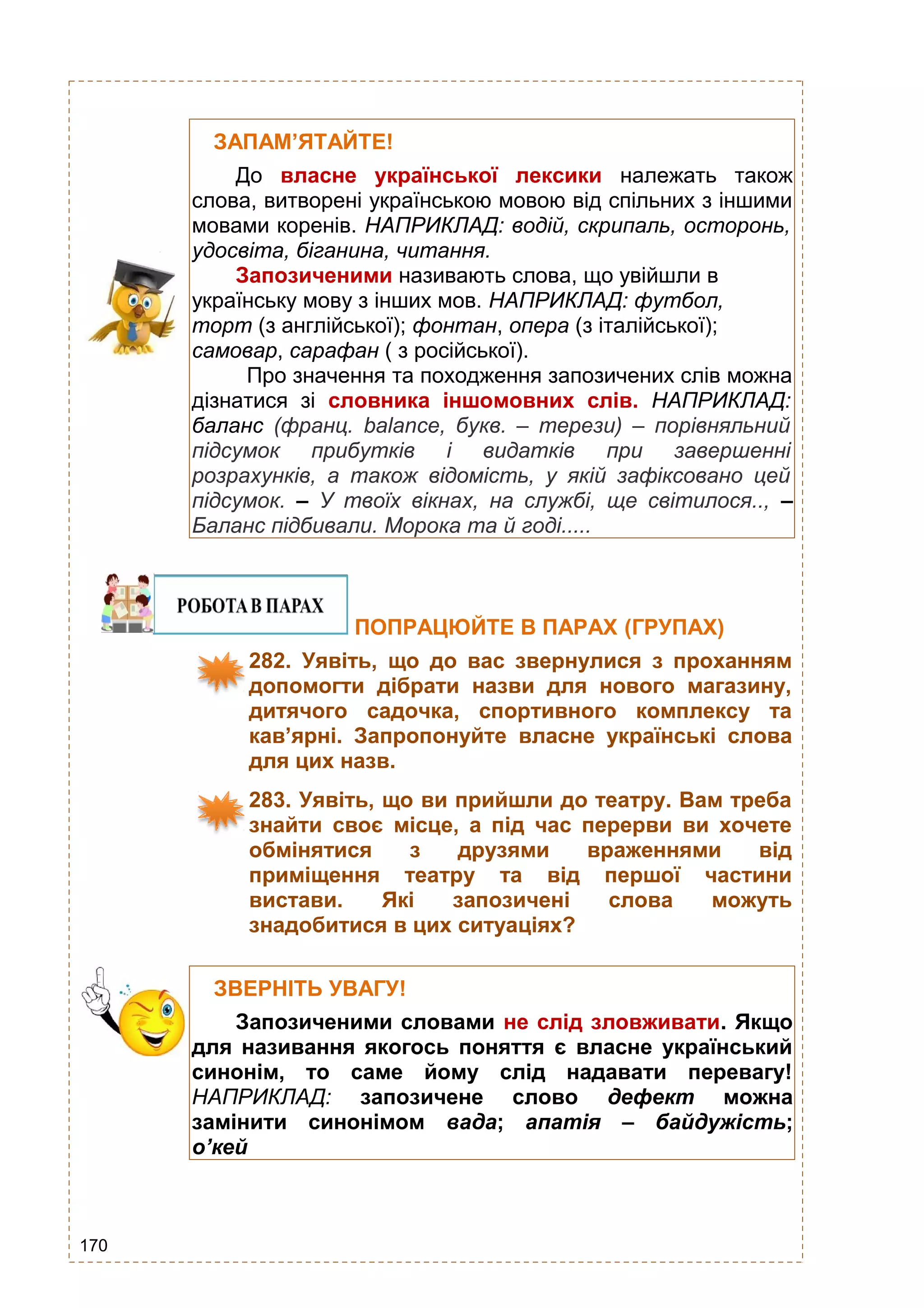 170
ЗАПАМ’ЯТАЙТЕ!
До власне української лексики належать також
слова, витворені українською мовою від спільних з іншими
мовами коренів. НАПРИКЛАД: водій, скрипаль, осторонь,
удосвіта, біганина, читання.
Запозиченими називають слова, що увійшли в
українську мову з інших мов. НАПРИКЛАД: футбол,
торт (з англійської); фонтан, опера (з італійської);
самовар, сарафан ( з російської).
Про значення та походження запозичених слів можна
дізнатися зі словника іншомовних слів. НАПРИКЛАД:
баланс (франц. balance, букв. – терези) – порівняльний
підсумок прибутків і видатків при завершенні
розрахунків, а також відомість, у якій зафіксовано цей
підсумок. – У твоїх вікнах, на службі, ще світилося.., –
Баланс підбивали. Морока та й годі.....
ПОПРАЦЮЙТЕ В ПАРАХ (ГРУПАХ)
282. Уявіть, що до вас звернулися з проханням
допомогти дібрати назви для нового магазину,
дитячого садочка, спортивного комплексу та
кав’ярні. Запропонуйте власне українські слова
для цих назв.
283. Уявіть, що ви прийшли до театру. Вам треба
знайти своє місце, а під час перерви ви хочете
обмінятися з друзями враженнями від
приміщення театру та від першої частини
вистави. Які запозичені слова можуть
знадобитися в цих ситуаціях?
ЗВЕРНІТЬ УВАГУ!
Запозиченими словами не слід зловживати. Якщо
для називання якогось поняття є власне український
синонім, то саме йому слід надавати перевагу!
НАПРИКЛАД: запозичене слово дефект можна
замінити синонімом вада; апатія – байдужість;
о’кей
– усе гаразд, добре.
 