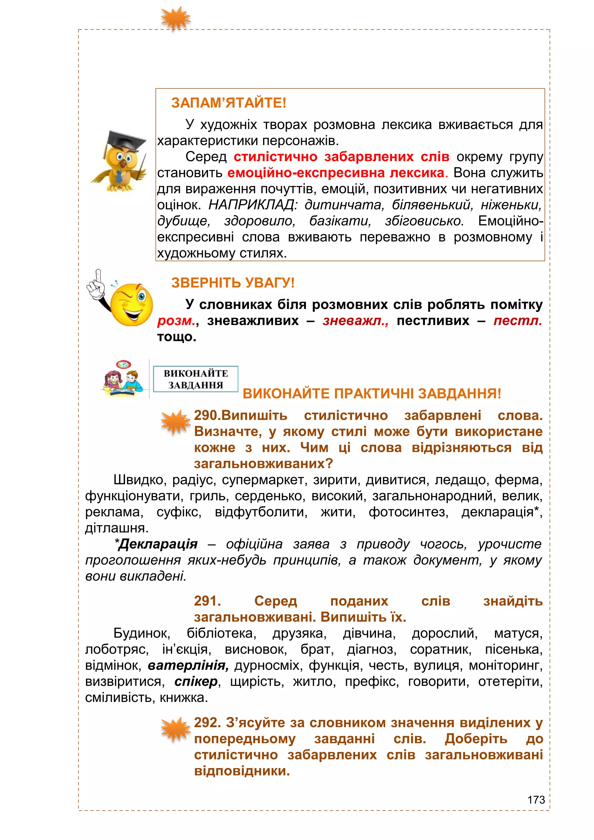 173
ЗАПАМ’ЯТАЙТЕ!
У художніх творах розмовна лексика вживається для
характеристики персонажів.
Серед стилістично забарвлених слів окрему групу
становить емоційно-експресивна лексика. Вона служить
для вираження почуттів, емоцій, позитивних чи негативних
оцінок. НАПРИКЛАД: дитинчата, білявенький, ніженьки,
дубище, здоровило, базікати, збіговисько. Емоційно-
експресивні слова вживають переважно в розмовному і
художньому стилях.
ЗВЕРНІТЬ УВАГУ!
У словниках біля розмовних слів роблять помітку
розм., зневажливих – зневажл., пестливих – пестл.
тощо.
ВИКОНАЙТЕ ПРАКТИЧНІ ЗАВДАННЯ!
290.Випишіть стилістично забарвлені слова.
Визначте, у якому стилі може бути використане
кожне з них. Чим ці слова відрізняються від
загальновживаних?
Швидко, радіус, супермаркет, зирити, дивитися, ледащо, ферма,
функціонувати, гриль, серденько, високий, загальнонародний, велик,
реклама, суфікс, відфутболити, жити, фотосинтез, декларація*,
дітлашня.
*Декларація – офіційна заява з приводу чогось, урочисте
проголошення яких-небудь принципів, а також документ, у якому
вони викладені.
291. Серед поданих слів знайдіть
загальновживані. Випишіть їх.
Будинок, бібліотека, друзяка, дівчина, дорослий, матуся,
лоботряс, ін’єкція, висновок, брат, діагноз, соратник, пісенька,
відмінок, ватерлінія, дурносміх, функція, честь, вулиця, моніторинг,
визвіритися, спікер, щирість, житло, префікс, говорити, отетеріти,
сміливість, книжка.
292. З’ясуйте за словником значення виділених у
попередньому завданні слів. Доберіть до
стилістично забарвлених слів загальновживані
відповідники.
 