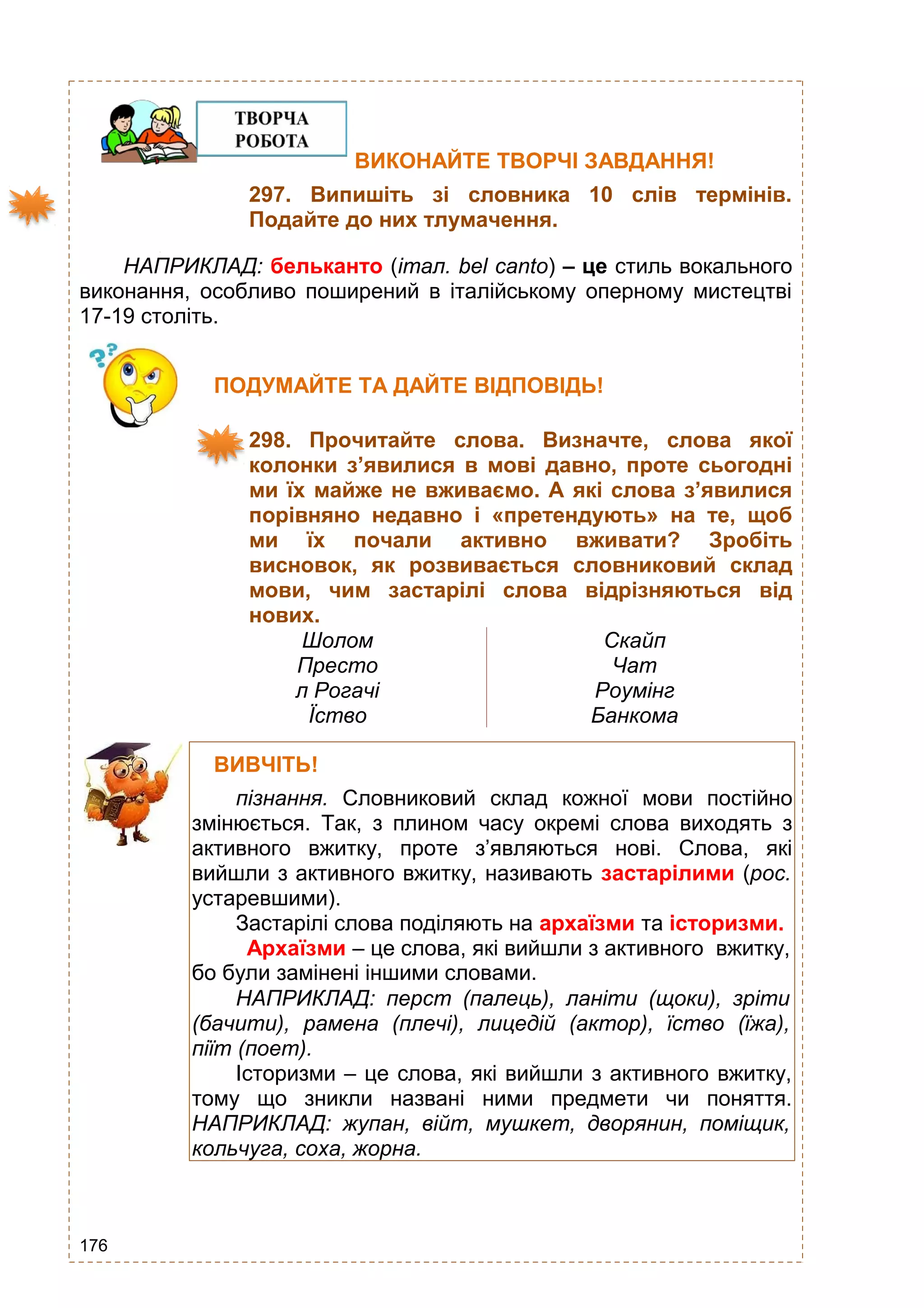 176
ВИКОНАЙТЕ ТВОРЧІ ЗАВДАННЯ!
297. Випишіть зі словника 10 слів термінів.
Подайте до них тлумачення.
НАПРИКЛАД: бельканто (італ. bel canto) – це стиль вокального
виконання, особливо поширений в італійському оперному мистецтві
17-19 століть.
ПОДУМАЙТЕ ТА ДАЙТЕ ВІДПОВІДЬ!
298. Прочитайте слова. Визначте, слова якої
колонки з’явилися в мові давно, проте сьогодні
ми їх майже не вживаємо. А які слова з’явилися
порівняно недавно і «претендують» на те, щоб
ми їх почали активно вживати? Зробіть
висновок, як розвивається словниковий склад
мови, чим застарілі слова відрізняються від
нових.
Шолом
Престо
л Рогачі
Їство
Скайп
Чат
Роумінг
Банкома
т
ВИВЧІТЬ!
пізнання. Словниковий склад кожної мови постійно
змінюється. Так, з плином часу окремі слова виходять з
активного вжитку, проте з’являються нові. Слова, які
вийшли з активного вжитку, називають застарілими (рос.
устаревшими).
Застарілі слова поділяють на архаїзми та історизми.
Архаїзми – це слова, які вийшли з активного вжитку,
бо були замінені іншими словами.
НАПРИКЛАД: перст (палець), ланіти (щоки), зріти
(бачити), рамена (плечі), лицедій (актор), їство (їжа),
піїт (поет).
Історизми – це слова, які вийшли з активного вжитку,
тому що зникли названі ними предмети чи поняття.
НАПРИКЛАД: жупан, війт, мушкет, дворянин, поміщик,
кольчуга, соха, жорна.
 