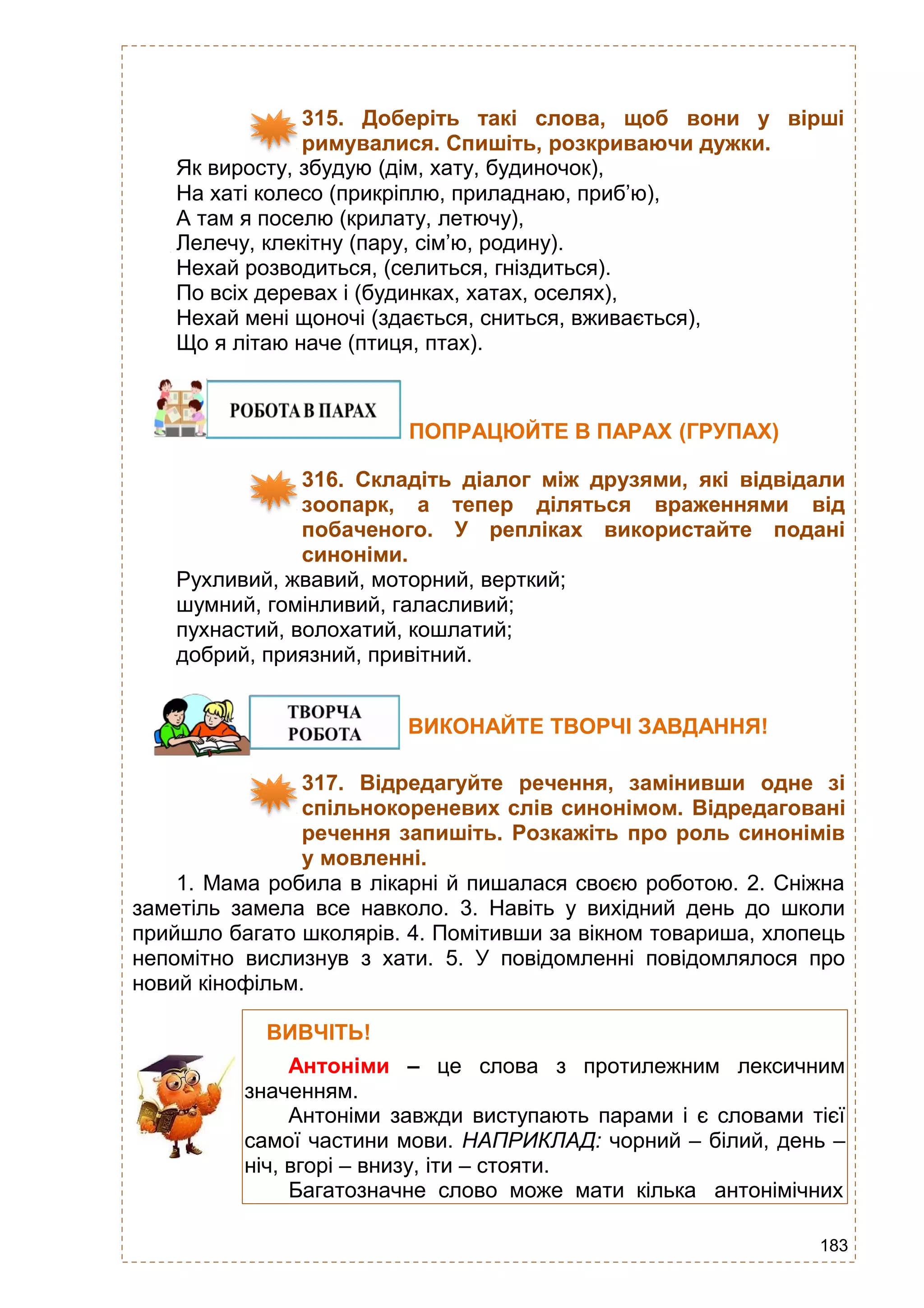 183
315. Доберіть такі слова, щоб вони у вірші
римувалися. Спишіть, розкриваючи дужки.
Як виросту, збудую (дім, хату, будиночок),
На хаті колесо (прикріплю, приладнаю, приб’ю),
А там я поселю (крилату, летючу),
Лелечу, клекітну (пару, сім’ю, родину).
Нехай розводиться, (селиться, гніздиться).
По всіх деревах і (будинках, хатах, оселях),
Нехай мені щоночі (здається, сниться, вживається),
Що я літаю наче (птиця, птах).
ПОПРАЦЮЙТЕ В ПАРАХ (ГРУПАХ)
316. Складіть діалог між друзями, які відвідали
зоопарк, а тепер діляться враженнями від
побаченого. У репліках використайте подані
синоніми.
Рухливий, жвавий, моторний, верткий;
шумний, гомінливий, галасливий;
пухнастий, волохатий, кошлатий;
добрий, приязний, привітний.
ВИКОНАЙТЕ ТВОРЧІ ЗАВДАННЯ!
317. Відредагуйте речення, замінивши одне зі
спільнокореневих слів синонімом. Відредаговані
речення запишіть. Розкажіть про роль синонімів
у мовленні.
1. Мама робила в лікарні й пишалася своєю роботою. 2. Сніжна
заметіль замела все навколо. 3. Навіть у вихідний день до школи
прийшло багато школярів. 4. Помітивши за вікном товариша, хлопець
непомітно вислизнув з хати. 5. У повідомленні повідомлялося про
новий кінофільм.
ВИВЧІТЬ!
Антоніми – це слова з протилежним лексичним
значенням.
Антоніми завжди виступають парами і є словами тієї
самої частини мови. НАПРИКЛАД: чорний – білий, день –
ніч, вгорі – внизу, іти – стояти.
Багатозначне слово може мати кілька антонімічних
 