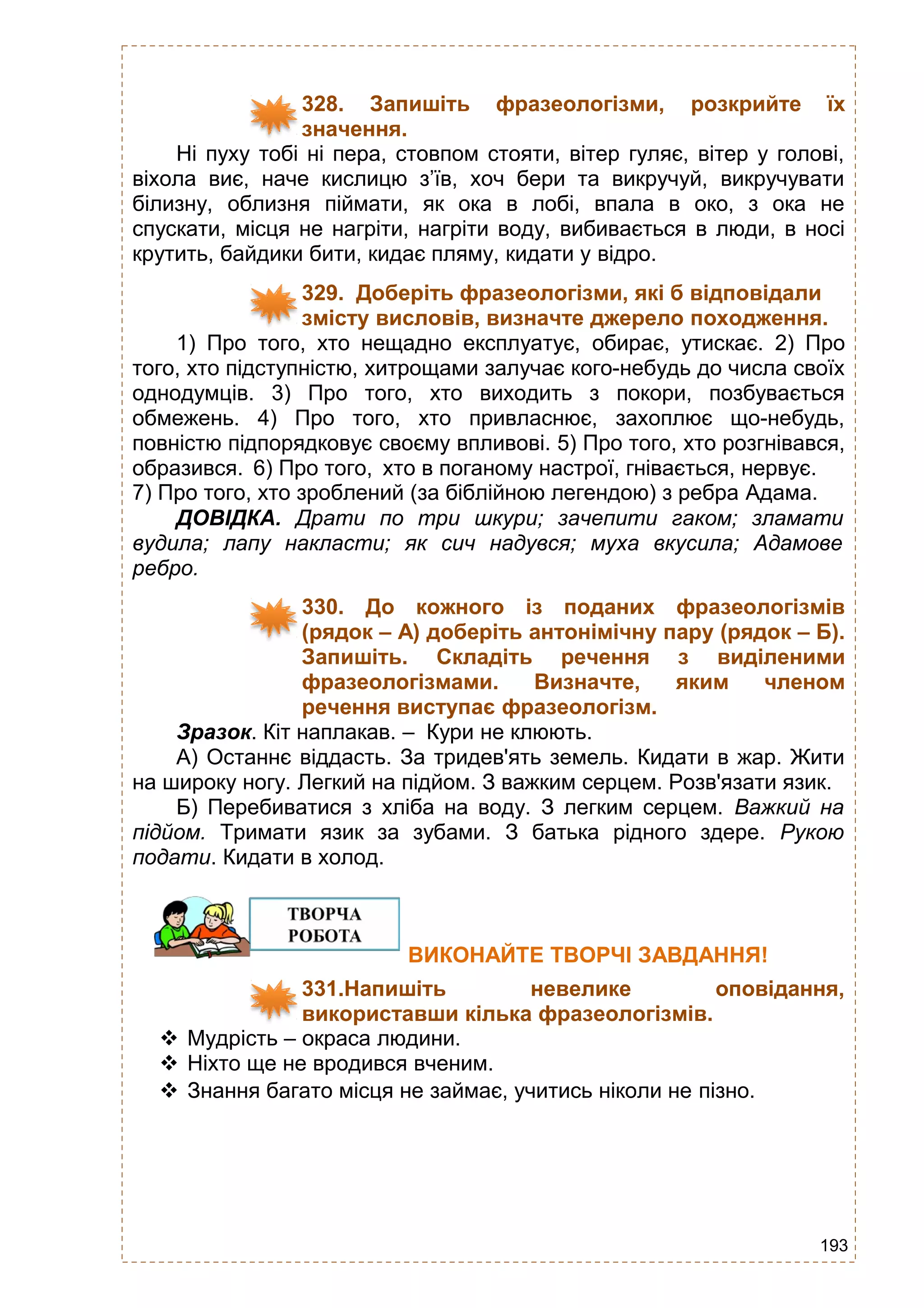 193
328. Запишіть фразеологізми, розкрийте їх
значення.
Ні пуху тобі ні пера, стовпом стояти, вітер гуляє, вітер у голові,
віхола виє, наче кислицю з’їв, хоч бери та викручуй, викручувати
білизну, облизня піймати, як ока в лобі, впала в око, з ока не
спускати, місця не нагріти, нагріти воду, вибивається в люди, в носі
крутить, байдики бити, кидає пляму, кидати у відро.
329. Доберіть фразеологізми, які б відповідали
змісту висловів, визначте джерело походження.
1) Про того, хто нещадно експлуатує, обирає, утискає. 2) Про
того, хто підступністю, хитрощами залучає кого-небудь до числа своїх
однодумців. 3) Про того, хто виходить з покори, позбувається
обмежень. 4) Про того, хто привласнює, захоплює що-небудь,
повністю підпорядковує своєму впливові. 5) Про того, хто розгнівався,
образився. 6) Про того, хто в поганому настрої, гнівається, нервує.
7) Про того, хто зроблений (за біблійною легендою) з ребра Адама.
ДОВІДКА. Драти по три шкури; зачепити гаком; зламати
вудила; лапу накласти; як сич надувся; муха вкусила; Адамове
ребро.
330. До кожного із поданих фразеологізмів
(рядок – А) доберіть антонімічну пару (рядок – Б).
Запишіть. Складіть речення з виділеними
фразеологізмами. Визначте, яким членом
речення виступає фразеологізм.
Зразок. Кіт наплакав. – Кури не клюють.
А) Останнє віддасть. За тридев'ять земель. Кидати в жар. Жити
на широку ногу. Легкий на підйом. З важким серцем. Розв'язати язик.
Б) Перебиватися з хліба на воду. З легким серцем. Важкий на
підйом. Тримати язик за зубами. З батька рідного здере. Рукою
подати. Кидати в холод.
ВИКОНАЙТЕ ТВОРЧІ ЗАВДАННЯ!
331.Напишіть невелике оповідання,
використавши кілька фразеологізмів.
 Мудрість – окраса людини.
 Ніхто ще не вродився вченим.
 Знання багато місця не займає, учитись ніколи не пізно.
 