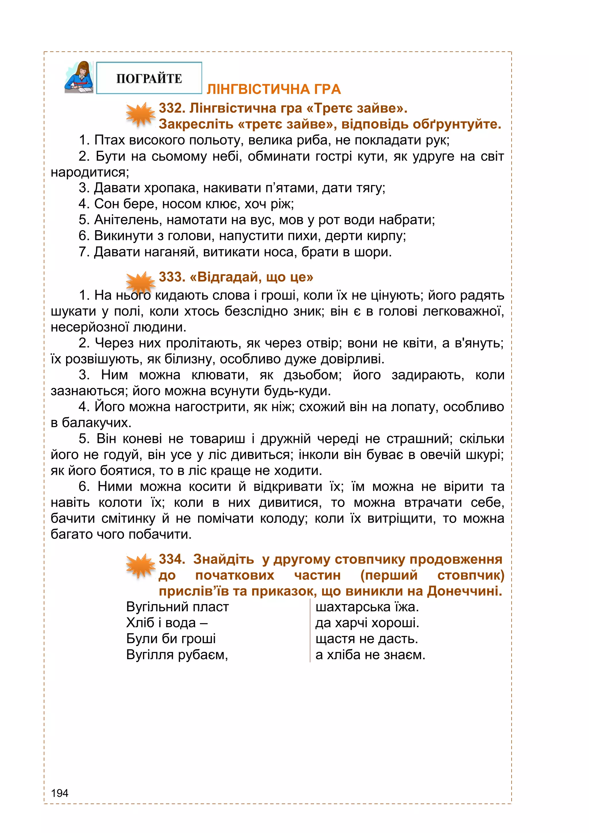 194
ЛІНГВІСТИЧНА ГРА
332. Лінгвістична гра «Третє зайве».
Закресліть «третє зайве», відповідь обґрунтуйте.
1. Птах високого польоту, велика риба, не покладати рук;
2. Бути на сьомому небі, обминати гострі кути, як удруге на світ
народитися;
3. Давати хропака, накивати п’ятами, дати тягу;
4. Сон бере, носом клює, хоч ріж;
5. Анітелень, намотати на вус, мов у рот води набрати;
6. Викинути з голови, напустити пихи, дерти кирпу;
7. Давати наганяй, витикати носа, брати в шори.
333. «Відгадай, що це»
1. На нього кидають слова і гроші, коли їх не цінують; його радять
шукати у полі, коли хтось безслідно зник; він є в голові легковажної,
несерйозної людини.
2. Через них пролітають, як через отвір; вони не квіти, а в'януть;
їх розвішують, як білизну, особливо дуже довірливі.
3. Ним можна клювати, як дзьобом; його задирають, коли
зазнаються; його можна всунути будь-куди.
4. Його можна нагострити, як ніж; схожий він на лопату, особливо
в балакучих.
5. Він коневі не товариш і дружній череді не страшний; скільки
його не годуй, він усе у ліс дивиться; інколи він буває в овечій шкурі;
як його боятися, то в ліс краще не ходити.
6. Ними можна косити й відкривати їх; їм можна не вірити та
навіть колоти їх; коли в них дивитися, то можна втрачати себе,
бачити смітинку й не помічати колоду; коли їх витріщити, то можна
багато чого побачити.
334. Знайдіть у другому стовпчику продовження
до початкових частин (перший стовпчик)
прислів’їв та приказок, що виникли на Донеччині.
Вугільний пласт шахтарська їжа.
Хліб і вода – да харчі хороші.
Були би гроші щастя не дасть.
Вугілля рубаєм, а хліба не знаєм.
 
