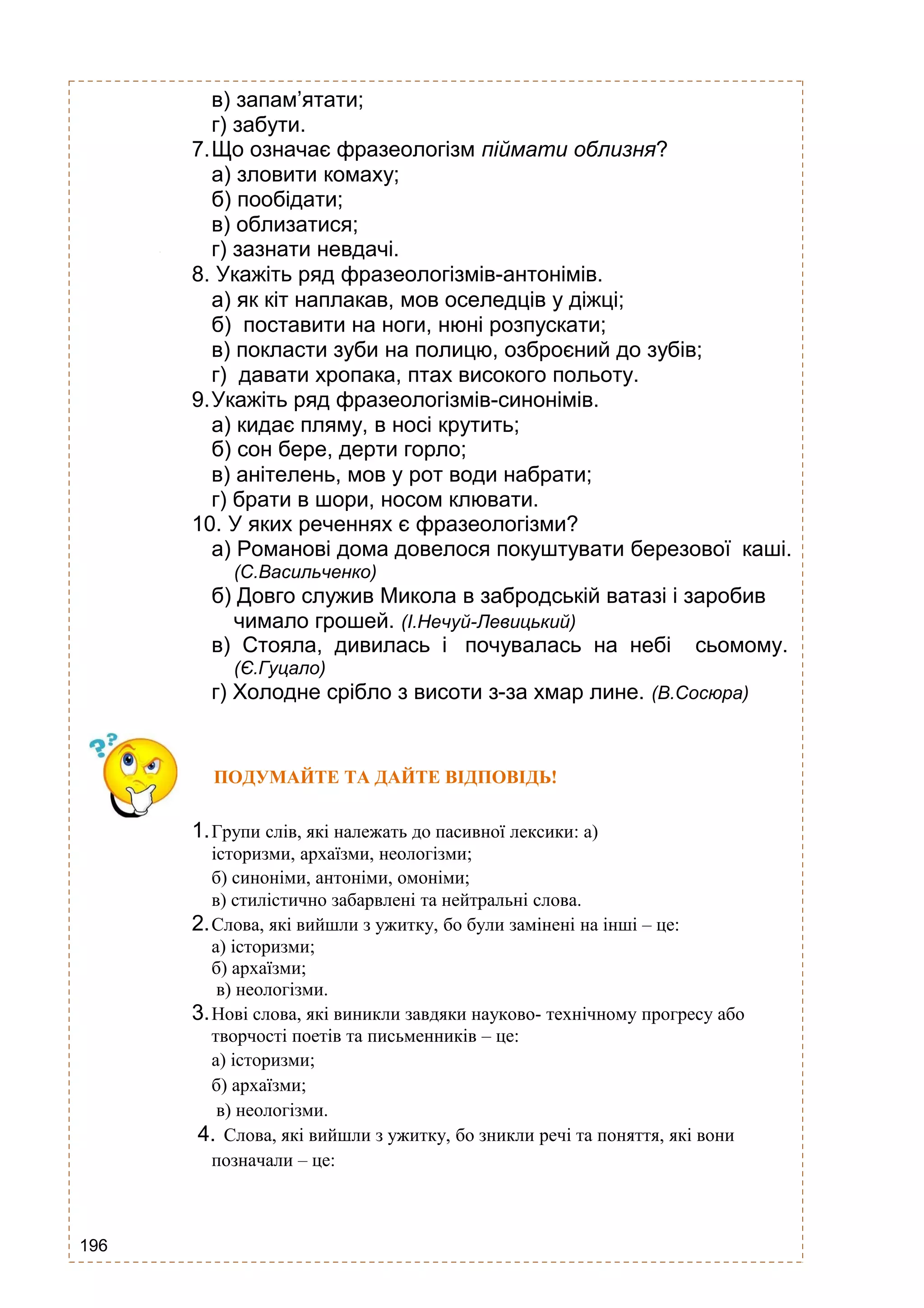 196
в) запам’ятати;
г) забути.
7.Що означає фразеологізм піймати облизня?
а) зловити комаху;
б) пообідати;
в) облизатися;
г) зазнати невдачі.
8. Укажіть ряд фразеологізмів-антонімів.
а) як кіт наплакав, мов оселедців у діжці;
б) поставити на ноги, нюні розпускати;
в) покласти зуби на полицю, озброєний до зубів;
г) давати хропака, птах високого польоту.
9.Укажіть ряд фразеологізмів-синонімів.
а) кидає пляму, в носі крутить;
б) сон бере, дерти горло;
в) анітелень, мов у рот води набрати;
г) брати в шори, носом клювати.
10. У яких реченнях є фразеологізми?
а) Романові дома довелося покуштувати березової каші.
(С.Васильченко)
б) Довго служив Микола в забродській ватазі і заробив
чимало грошей. (І.Нечуй-Левицький)
в) Стояла, дивилась і почувалась на небі сьомому.
(Є.Гуцало)
г) Холодне срібло з висоти з-за хмар лине. (В.Сосюра)
ПОДУМАЙТЕ ТА ДАЙТЕ ВІДПОВІДЬ!
1.Групи слів, які належать до пасивної лексики: а)
історизми, архаїзми, неологізми;
б) синоніми, антоніми, омоніми;
в) стилістично забарвлені та нейтральні слова.
2.Слова, які вийшли з ужитку, бо були замінені на інші – це:
а) історизми;
б) архаїзми;
в) неологізми.
3.Нові слова, які виникли завдяки науково- технічному прогресу або
творчості поетів та письменників – це:
а) історизми;
б) архаїзми;
в) неологізми.
4. Слова, які вийшли з ужитку, бо зникли речі та поняття, які вони
позначали – це:
 