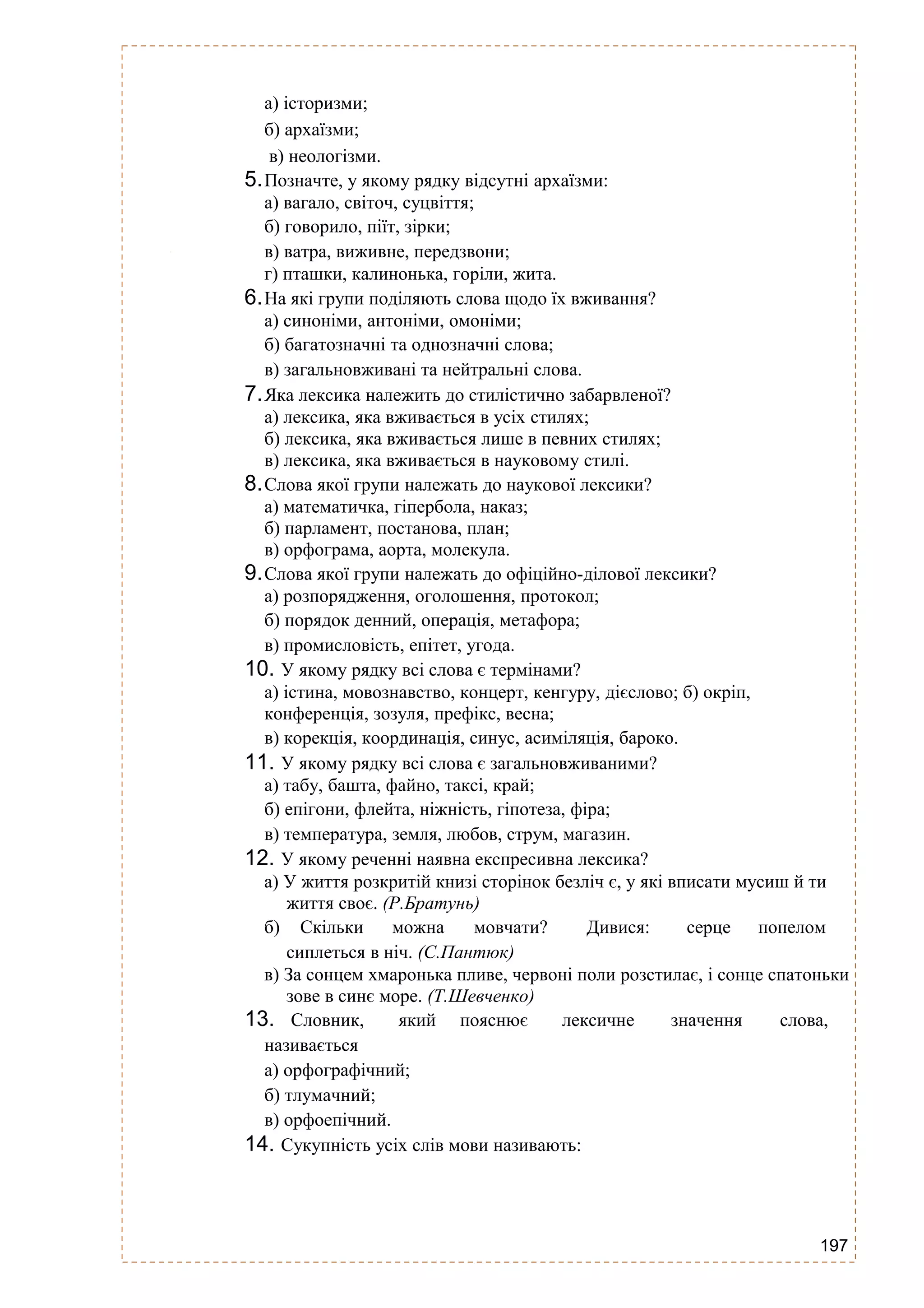 197
а) історизми;
б) архаїзми;
в) неологізми.
5.Позначте, у якому рядку відсутні архаїзми:
а) вагало, світоч, суцвіття;
б) говорило, піїт, зірки;
в) ватра, виживне, передзвони;
г) пташки, калинонька, горіли, жита.
6.На які групи поділяють слова щодо їх вживання?
а) синоніми, антоніми, омоніми;
б) багатозначні та однозначні слова;
в) загальновживані та нейтральні слова.
7.Яка лексика належить до стилістично забарвленої?
а) лексика, яка вживається в усіх стилях;
б) лексика, яка вживається лише в певних стилях;
в) лексика, яка вживається в науковому стилі.
8.Слова якої групи належать до наукової лексики?
а) математичка, гіпербола, наказ;
б) парламент, постанова, план;
в) орфограма, аорта, молекула.
9.Слова якої групи належать до офіційно-ділової лексики?
а) розпорядження, оголошення, протокол;
б) порядок денний, операція, метафора;
в) промисловість, епітет, угода.
10. У якому рядку всі слова є термінами?
а) істина, мовознавство, концерт, кенгуру, дієслово; б) окріп,
конференція, зозуля, префікс, весна;
в) корекція, координація, синус, асиміляція, бароко.
11. У якому рядку всі слова є загальновживаними?
а) табу, башта, файно, таксі, край;
б) епігони, флейта, ніжність, гіпотеза, фіра;
в) температура, земля, любов, струм, магазин.
12. У якому реченні наявна експресивна лексика?
а) У життя розкритій книзі сторінок безліч є, у які вписати мусиш й ти
життя своє. (Р.Братунь)
б) Скільки можна мовчати? Дивися: серце попелом
сиплеться в ніч. (С.Пантюк)
в) За сонцем хмаронька пливе, червоні поли розстилає, і сонце спатоньки
зове в синє море. (Т.Шевченко)
13. Словник, який пояснює лексичне значення слова,
називається
а) орфографічний;
б) тлумачний;
в) орфоепічний.
14. Сукупність усіх слів мови називають:
 