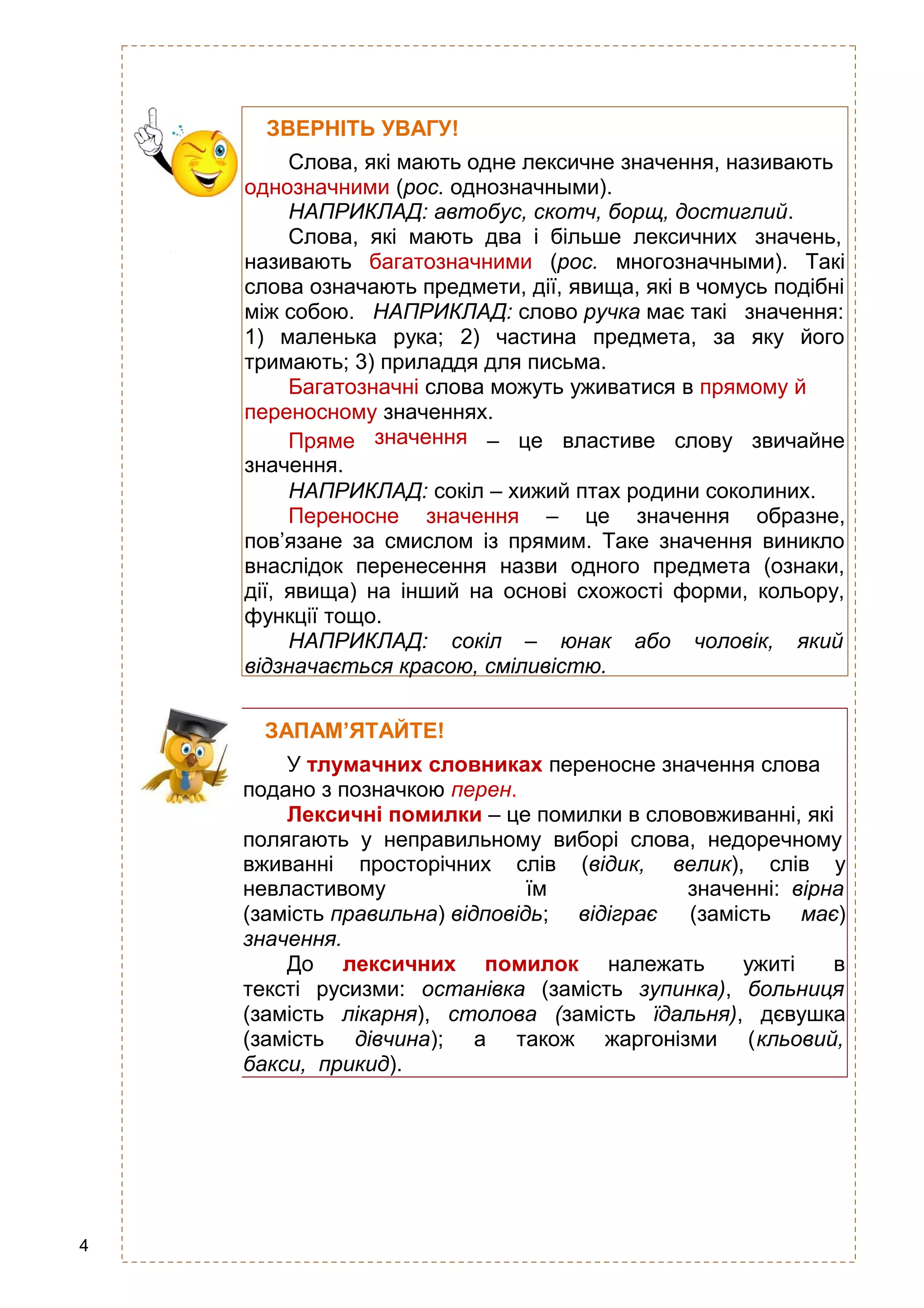 4
ЗВЕРНІТЬ УВАГУ!
Слова, які мають одне лексичне значення, називають
однозначними (рос. однозначными).
НАПРИКЛАД: автобус, скотч, борщ, достиглий.
Слова, які мають два і більше лексичних значень,
називають багатозначними (рос. многозначными). Такі
слова означають предмети, дії, явища, які в чомусь подібні
між собою. НАПРИКЛАД: слово ручка має такі значення:
1) маленька рука; 2) частина предмета, за яку його
тримають; 3) приладдя для письма.
Багатозначні слова можуть уживатися в прямому й
переносному значеннях.
Пряме
значення.
значення – це властиве слову звичайне
НАПРИКЛАД: сокіл – хижий птах родини соколиних.
Переносне значення – це значення образне,
пов’язане за смислом із прямим. Таке значення виникло
внаслідок перенесення назви одного предмета (ознаки,
дії, явища) на інший на основі схожості форми, кольору,
функції тощо.
НАПРИКЛАД: сокіл – юнак або чоловік, який
відзначається красою, сміливістю.
ЗАПАМ’ЯТАЙТЕ!
У тлумачних словниках переносне значення слова
подано з позначкою перен.
Лексичні помилки – це помилки в слововживанні, які
полягають у неправильному виборі слова, недоречному
вживанні просторічних слів (відик, велик), слів у
невластивому їм значенні: вірна
(замість правильна) відповідь; відіграє (замість має)
значення.
До лексичних помилок належать ужиті в
тексті русизми: останівка (замість зупинка), больниця
(замість лікарня), столова (замість їдальня), дєвушка
(замість дівчина); а також жаргонізми (кльовий,
бакси, прикид).
 