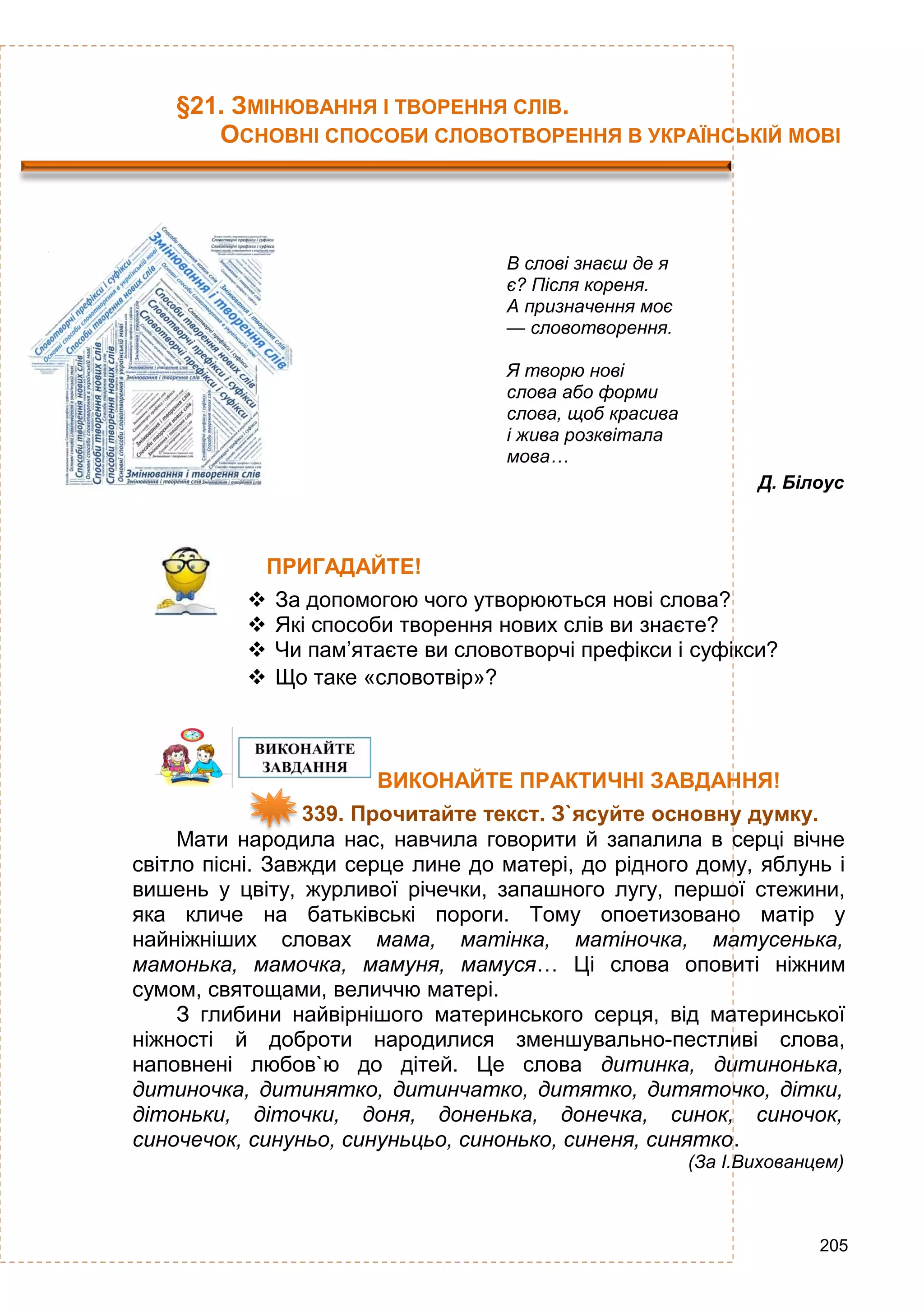 205
§21. ЗМІНЮВАННЯ І ТВОРЕННЯ СЛІВ.
ОСНОВНІ СПОСОБИ СЛОВОТВОРЕННЯ В УКРАЇНСЬКІЙ МОВІ
В слові знаєш де я
є? Після кореня.
А призначення моє
— словотворення.
Я творю нові
слова або форми
слова, щоб красива
і жива розквітала
мова…
Д. Білоус
ПРИГАДАЙТЕ!
 За допомогою чого утворюються нові слова?
 Які способи творення нових слів ви знаєте?
 Чи пам’ятаєте ви словотворчі префікси і суфікси?
 Що таке «словотвір»?
ВИКОНАЙТЕ ПРАКТИЧНІ ЗАВДАННЯ!
339. Прочитайте текст. З`ясуйте основну думку.
Мати народила нас, навчила говорити й запалила в серці вічне
світло пісні. Завжди серце лине до матері, до рідного дому, яблунь і
вишень у цвіту, журливої річечки, запашного лугу, першої стежини,
яка кличе на батьківські пороги. Тому опоетизовано матір у
найніжніших словах мама, матінка, матіночка, матусенька,
мамонька, мамочка, мамуня, мамуся… Ці слова оповиті ніжним
сумом, святощами, величчю матері.
З глибини найвірнішого материнського серця, від материнської
ніжності й доброти народилися зменшувально-пестливі слова,
наповнені любов`ю до дітей. Це слова дитинка, дитинонька,
дитиночка, дитинятко, дитинчатко, дитятко, дитяточко, дітки,
дітоньки, діточки, доня, доненька, донечка, синок, синочок,
синочечок, синуньо, синуньцьо, синонько, синеня, синятко.
(За І.Вихованцем)
 