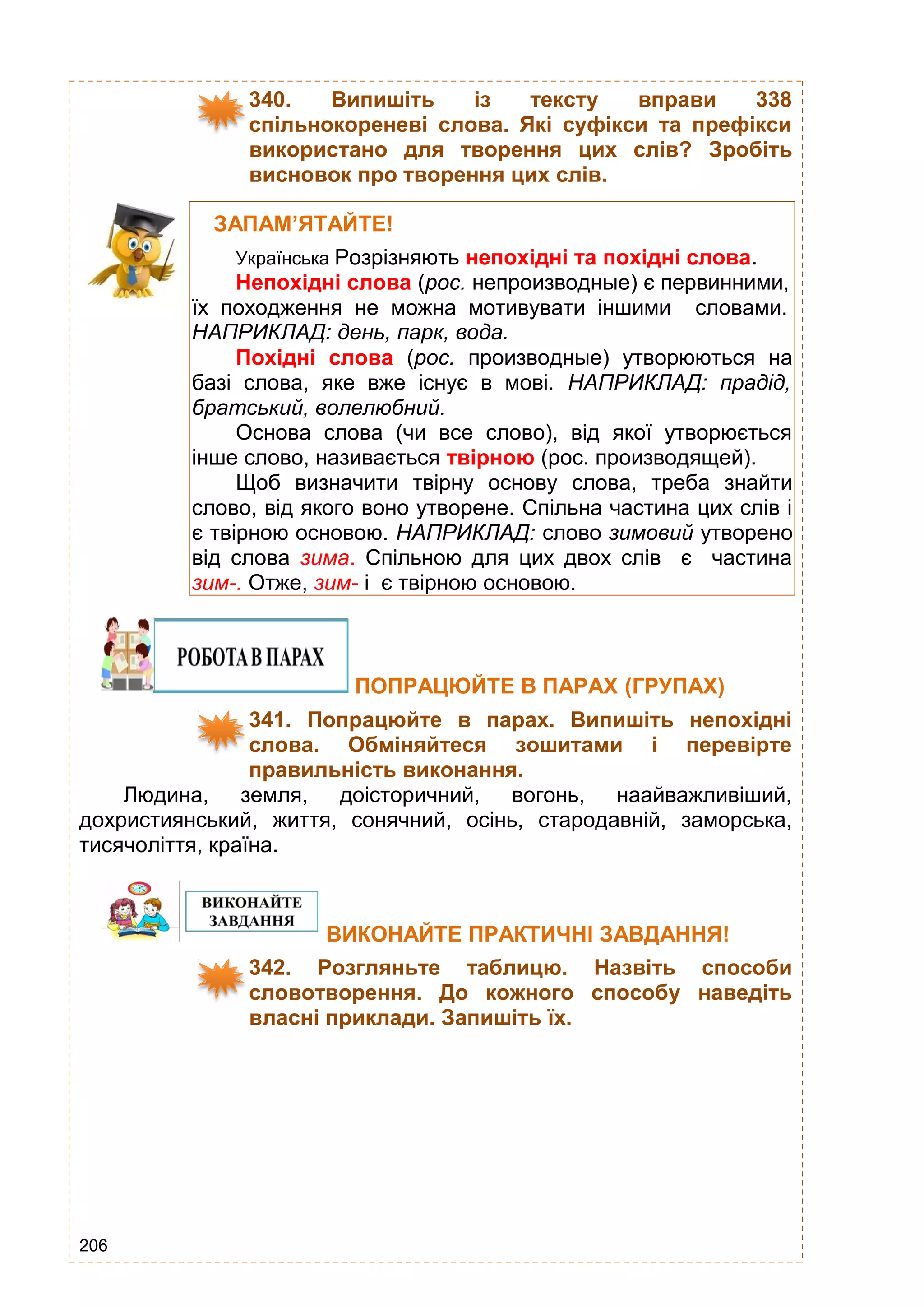 206
340. Випишіть із тексту вправи 338
спільнокореневі слова. Які суфікси та префікси
використано для творення цих слів? Зробіть
висновок про творення цих слів.
ПОПРАЦЮЙТЕ В ПАРАХ (ГРУПАХ)
341. Попрацюйте в парах. Випишіть непохідні
слова. Обміняйтеся зошитами і перевірте
правильність виконання.
Людина, земля, доісторичний, вогонь, наайважливіший,
дохристиянський, життя, сонячний, осінь, стародавній, заморська,
тисячоліття, країна.
ВИКОНАЙТЕ ПРАКТИЧНІ ЗАВДАННЯ!
342. Розгляньте таблицю. Назвіть способи
словотворення. До кожного способу наведіть
власні приклади. Запишіть їх.
ЗАПАМ’ЯТАЙТЕ!
Українська Розрізняють непохідні та похідні слова.
Непохідні слова (рос. непроизводные) є первинними,
їх походження не можна мотивувати іншими словами.
НАПРИКЛАД: день, парк, вода.
Похідні слова (рос. производные) утворюються на
базі слова, яке вже існує в мові. НАПРИКЛАД: прадід,
братський, волелюбний.
Основа слова (чи все слово), від якої утворюється
інше слово, називається твірною (рос. производящей).
Щоб визначити твірну основу слова, треба знайти
слово, від якого воно утворене. Спільна частина цих слів і
є твірною основою. НАПРИКЛАД: слово зимовий утворено
від слова зима. Спільною для цих двох слів є частина
зим-. Отже, зим- і є твірною основою.
 