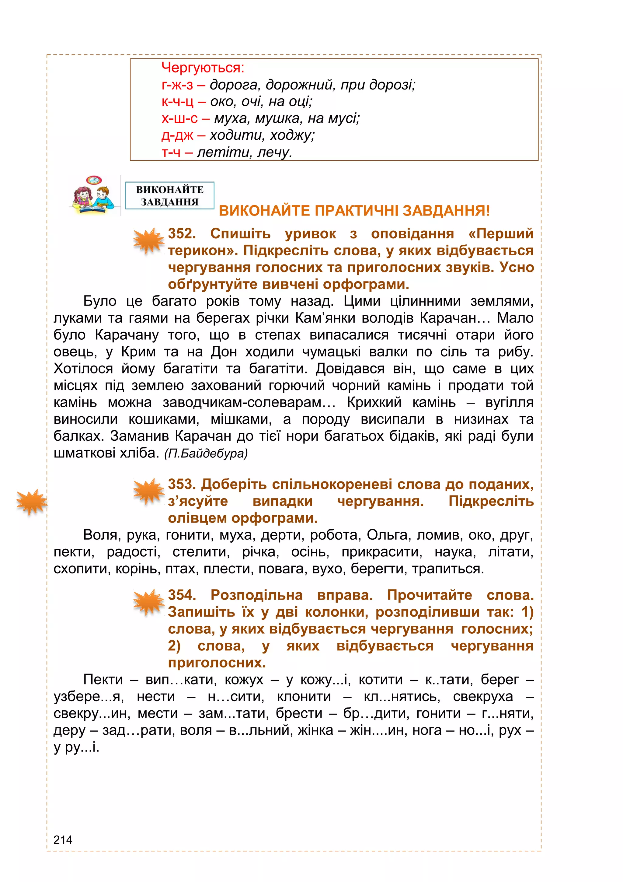214
Чергуються:
г-ж-з – дорога, дорожний, при дорозі;
к-ч-ц – око, очі, на оці;
х-ш-с – муха, мушка, на мусі;
д-дж – ходити, ходжу;
т-ч – летіти, лечу.
ВИКОНАЙТЕ ПРАКТИЧНІ ЗАВДАННЯ!
352. Спишіть уривок з оповідання «Перший
терикон». Підкресліть слова, у яких відбувається
чергування голосних та приголосних звуків. Усно
обґрунтуйте вивчені орфограми.
Було це багато років тому назад. Цими цілинними землями,
луками та гаями на берегах річки Кам’янки володів Карачан… Мало
було Карачану того, що в степах випасалися тисячні отари його
овець, у Крим та на Дон ходили чумацькі валки по сіль та рибу.
Хотілося йому багатіти та багатіти. Довідався він, що саме в цих
місцях під землею захований горючий чорний камінь і продати той
камінь можна заводчикам-солеварам… Крихкий камінь – вугілля
виносили кошиками, мішками, а породу висипали в низинах та
балках. Заманив Карачан до тієї нори багатьох бідаків, які раді були
шматкові хліба. (П.Байдебура)
353. Доберіть спільнокореневі слова до поданих,
з’ясуйте випадки чергування. Підкресліть
олівцем орфограми.
Воля, рука, гонити, муха, дерти, робота, Ольга, ломив, око, друг,
пекти, радості, стелити, річка, осінь, прикрасити, наука, літати,
схопити, корінь, птах, плести, повага, вухо, берегти, трапиться.
354. Розподільна вправа. Прочитайте слова.
Запишіть їх у дві колонки, розподіливши так: 1)
слова, у яких відбувається чергування голосних;
2) слова, у яких відбувається чергування
приголосних.
Пекти – вип…кати, кожух – у кожу...і, котити – к..тати, берег –
узбере...я, нести – н…сити, клонити – кл...нятись, свекруха –
свекру...ин, мести – зам...тати, брести – бр…дити, гонити – г...няти,
деру – зад…рати, воля – в...льний, жінка – жін....ин, нога – но...і, рух –
у ру...і.
 