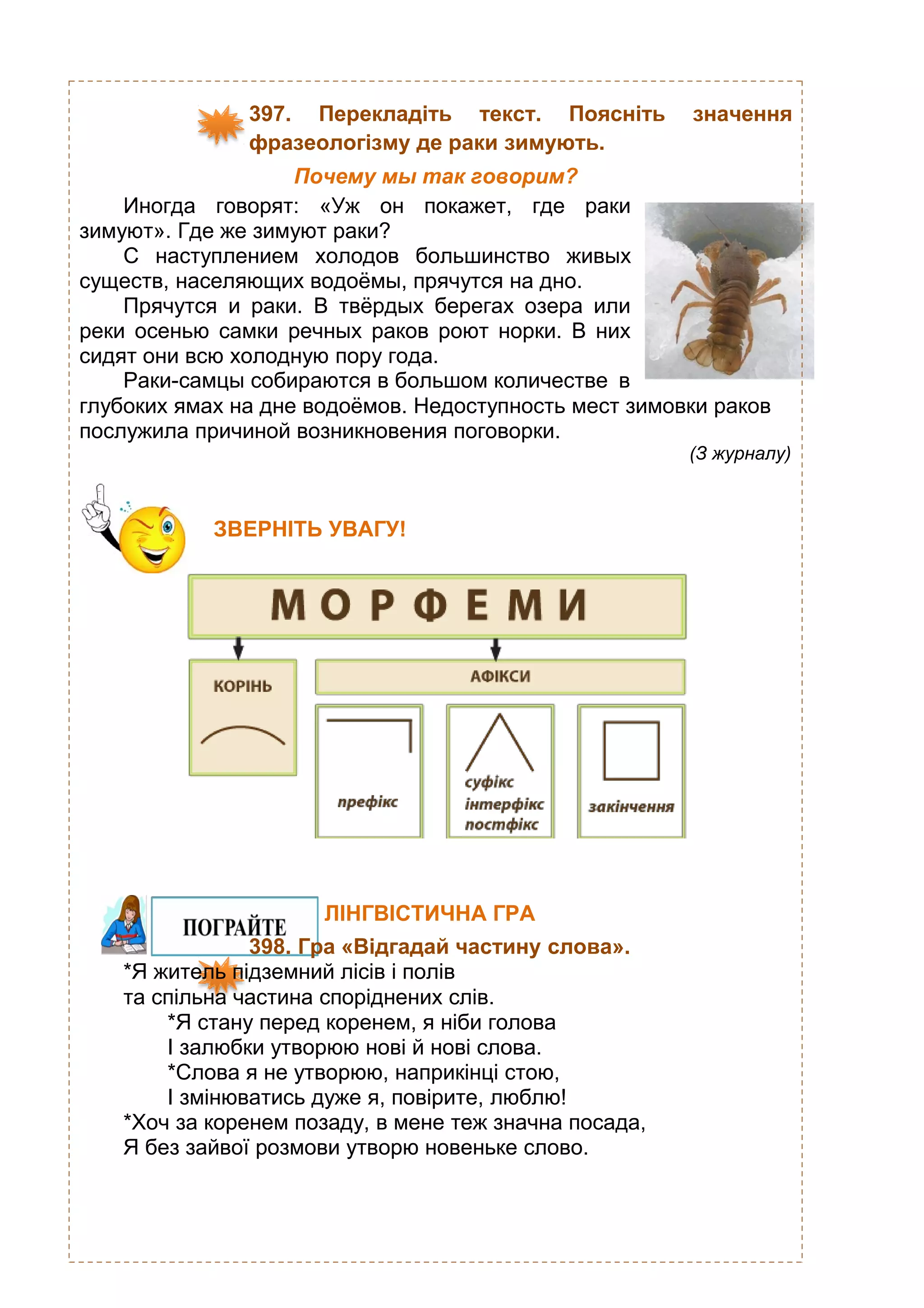 397. Перекладіть текст. Поясніть значення
фразеологізму де раки зимують.
Почему мы так говорим?
Иногда говорят: «Уж он покажет, где раки
зимуют». Где же зимуют раки?
С наступлением холодов большинство живых
существ, населяющих водоёмы, прячутся на дно.
Прячутся и раки. В твёрдых берегах озера или
реки осенью самки речных раков роют норки. В них
сидят они всю холодную пору года.
Раки-самцы собираются в большом количестве в
глубоких ямах на дне водоёмов. Недоступность мест зимовки раков
послужила причиной возникновения поговорки.
(З журналу)
ЛІНГВІСТИЧНА ГРА
398. Гра «Відгадай частину слова».
*Я житель підземний лісів і полів
та спільна частина споріднених слів.
*Я стану перед коренем, я ніби голова
І залюбки утворюю нові й нові слова.
*Слова я не утворюю, наприкінці стою,
І змінюватись дуже я, повірите, люблю!
*Хоч за коренем позаду, в мене теж значна посада,
Я без зайвої розмови утворю новеньке слово.
ЗВЕРНІТЬ УВАГУ!
 