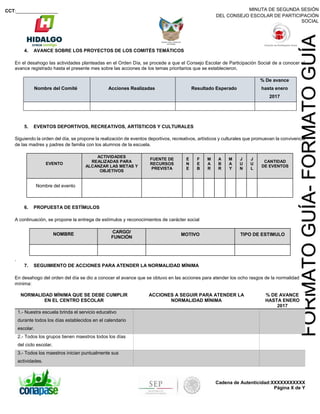 MINUTA DE SEGUNDA SESIÓN
DEL CONSEJO ESCOLAR DE PARTICIPACIÓN
SOCIAL
CCT:________________
Cadena de Autenticidad:XXXXXXXXXXX
Página X de Y
FORMATOGUÍA-FORMATOGUÍA
4. AVANCE SOBRE LOS PROYECTOS DE LOS COMITÉS TEMÁTICOS
En el desahogo las actividades planteadas en el Orden Día, se procede a que el Consejo Escolar de Participación Social de a conocer el
avance registrado hasta el presente mes sobre las acciones de los temas prioritarios que se establecieron.
Nombre del Comité Acciones Realizadas Resultado Esperado
% De avance
hasta enero
2017
5. EVENTOS DEPORTIVOS, RECREATIVOS, ARTÍSTICOS Y CULTURALES
Siguiendo la orden del día, se propone la realización de eventos deportivos, recreativos, artísticos y culturales que promuevan la convivencia
de las madres y padres de familia con los alumnos de la escuela.
EVENTO
ACTIVIDADES
REALIZADAS PARA
ALCANZAR LAS METAS Y
OBJETIVOS
FUENTE DE
RECURSOS
PREVISTA
E
N
E
F
E
B
M
A
R
A
B
R
M
A
Y
J
U
N
J
U
L
CANTIDAD
DE EVENTOS
Nombre del evento
6. PROPUESTA DE ESTÍMULOS
A continuación, se propone la entrega de estímulos y reconocimientos de carácter social
NOMBRE CARGO/
FUNCIÓN
MOTIVO TIPO DE ESTIMULO
.
7. SEGUIMIENTO DE ACCIONES PARA ATENDER LA NORMALIDAD MÍNIMA
En desahogo del orden del día se dio a conocer el avance que se obtuvo en las acciones para atender los ocho rasgos de la normalidad
mínima:
NORMALIDAD MÍNIMA QUE SE DEBE CUMPLIR
EN EL CENTRO ESCOLAR
ACCIONES A SEGUIR PARA ATENDER LA
NORMALIDAD MÍNIMA
% DE AVANCE
HASTA ENERO
2017
1.- Nuestra escuela brinda el servicio educativo
durante todos los días establecidos en el calendario
escolar.
2.- Todos los grupos tienen maestros todos los días
del ciclo escolar.
3.- Todos los maestros inician puntualmente sus
actividades.
 