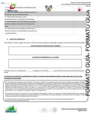 MINUTA DE SEGUNDA SESIÓN
DEL CONSEJO ESCOLAR DE PARTICIPACIÓN
SOCIAL
CCT:________________
Cadena de Autenticidad:XXXXXXXXXXX
Página X de Y
FORMATOGUÍA-FORMATOGUÍA
4.- Todos los alumnos asisten puntualmente a todas
las clases.
5.- Todos los materiales están a disposición de cada
estudiante y se usan sistemáticamente.
6.- Todo el tiempo escolar se ocupa
fundamentalmente en actividades de aprendizaje.
7.- Las actividades en las aulas logran que todos los
alumnos participen activamente en el trabajo de la
clase.
8.- Todos los alumnos consolidan su dominio de la
lectura, la escritura y las matemáticas de acuerdo con
su grado educativo.
8. ASUNTOS GENERALES
Para finalizar la Sesión y agotar los puntos en el Orden del Día, se procede a desahogar y registrar la existencia de Asuntos Generales.
OTROS ASUNTOS TRATATOS EN LA SESIÓN
ACUERDOS APROBADOS EN LA SESIÓN
La Sesión contó con la asistencia de ________ Consejeros de un total de _______que conforman el Consejo Escolar de Participación
Social
La información contenida en esta Minuta es verídica y cualquier responsabilidad respecto a algún dato que no lo sea, será
asumida por los firmantes.
*Los datos personales recabados serán protegidos, incorporados y tratados en el sistema de datos personales de la plataforma tecnológica del Registro
Público Estatal de los Consejos Escolares, en término de lo establecido en el Capítulo VII artículo 50 del Acuerdo Secretarial 02/05/2016 por el que se
emiten los Lineamientos Generales para la Operación de los Consejos Escolares de Participación Social, por los artículos 3 y 5 de la Constitución de los
Estados Unidos Mexicanos, de los Artículos 68, 69, 70, 71, 72, 73 y demás relativos y aplicables de la Ley General de Educación. Dicho sistema y
tratamiento de datos asociados al mismo se sujetan a lo dispuesto por la Ley Federal de Transparencia y Acceso a la Información Pública
Gubernamental, por la Ley General de Protección de datos personales en posesión de los particulares, así como a las disposiciones que dichas
leyes emanen, y a la correlativa a la legislación vigente en el ámbito local.
En términos del artículo 22, fracción III de la Ley Federal de Transparencia y Acceso a la Información Pública Gubernamental no es necesario el
consentimiento del titular de la información, respecto de datos que se transmitan entre sujetos obligados o entre dependencias y entidades, cuando se
utilicen para el ejercicio de facultades propias de los mismos.
Lo anterior se informa en cumplimiento del Decimoséptimo de los Lineamientos de Protección de Datos Personales, publicados en
el Diario Oficial el 30 de septiembre de 2005.
 