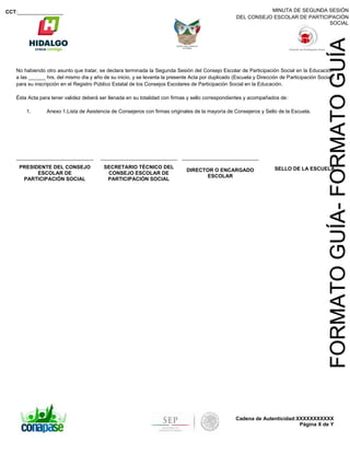 MINUTA DE SEGUNDA SESIÓN
DEL CONSEJO ESCOLAR DE PARTICIPACIÓN
SOCIAL
CCT:________________
Cadena de Autenticidad:XXXXXXXXXXX
Página X de Y
FORMATOGUÍA-FORMATOGUÍA
No habiendo otro asunto que tratar, se declara terminada la Segunda Sesión del Consejo Escolar de Participación Social en la Educación
a las ______ hrs. del mismo día y año de su inicio, y se levanta la presente Acta por duplicado (Escuela y Dirección de Participación Social)
para su inscripción en el Registro Público Estatal de los Consejos Escolares de Participación Social en la Educación.
Ésta Acta para tener validez deberá ser llenada en su totalidad con firmas y sello correspondientes y acompañados de:
1. Anexo 1.Lista de Asistencia de Consejeros con firmas originales de la mayoría de Consejeros y Sello de la Escuela.
PRESIDENTE DEL CONSEJO
ESCOLAR DE
PARTICIPACIÓN SOCIAL
SECRETARIO TÉCNICO DEL
CONSEJO ESCOLAR DE
PARTICIPACIÓN SOCIAL
DIRECTOR O ENCARGADO
ESCOLAR
SELLO DE LA ESCUELA
 