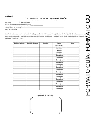 MINUTA DE SEGUNDA SESIÓN
DEL CONSEJO ESCOLAR DE PARTICIPACIÓN
SOCIAL
CCT:________________
Cadena de Autenticidad:XXXXXXXXXXX
Página X de Y
FORMATOGUÍA-FORMATOGUÍA
ANEXO 1
LISTA DE ASISTENCIA A LA SEGUNDA SESIÓN
SECTOR: __________ ZONA ESCOLAR: ___________
CLAVE DE CENTRO DE TRABAJO (CCT):___ ____________
NOMBRE DE LA ESCUELA:_______________________________________________________
TIPO DE ESCUELA:_______________________________________________________________________
Manifiesto haber asistido a la realización de la Segunda Sesión Ordinaria del Consejo Escolar de Participación Social, conociendo que
es mi derecho participar y expresar de manera abierta mi opinión y propuestas a cada uno de los temas expuestos por el Presidente y
Secretario Técnico del CEPS.
Apellido Paterno Apellido Materno Nombre Cargo Firma
Presidente
Secretario
Técnico
Consejero
Consejero
Consejero
Consejero
Consejero
Consejero
Consejero
Consejero
Consejero
Consejero
Consejero
Consejero
Consejero
Consejero
Consejero
Consejero
Sello de la Escuela
 