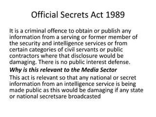Official Secrets Act 1989
It is a criminal offence to obtain or publish any
information from a serving or former member of
the security and intelligence services or from
certain categories of civil servants or public
contractors where that disclosure would be
damaging. There is no public interest defense.
Why is this relevant to the Media Sector
This act is relevant so that any national or secret
information from an intelligence service is being
made public as this would be damaging if any state
or national secretsare broadcasted
 