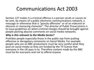 Communications Act 2003
Section 127 makes it a criminal offence is a person sends or causes to
be sent, by means of a public electronic communications network, a
message or otherwise that is “grossly offensive” or of an indecent or
obscene or menacing character”. The director of Public Prosecutions is
to issue guidelines on when criminal charges should be brought against
people posting abusive comments on social media networks.
Why is this relevant to the Media Sector?
Prohibits people especially those in the public eye from putting
offensive or derogatory comments on Social Media. For example
people who are on BBC productions must be very careful what they
post on social media as they are funded by the TV license that
everyone in the UK pays in to. Therefore content made by the BBC
must be for everyone and not to offend anyone
 