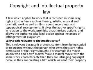 Copyright and Intellectual property
law
A law which applies to work that is recorded in some way;
rights exist in items such as literary, artistic, musical and
dramatic work as well as films, sound recordings, and
typograpical arrangements. It gives the author specific rights
in relation to the work, prohibits unauthorised actions, and
allows the author to take legal action against instances of
infringement or plagiarism
Why is this relevant to the media sector?
This is relevant because it protects content from being copied
or re created without the person who owns the story rights
permission or their rights bought. For example if a movie
studio who don’t own marvel make a marvel movie with the
same story, characters etc then they are infringing copyright
because they are creating a film which was not their property
 