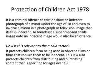 Protection of Children Act 1978
It is a criminal offence to take or show an indecent
photograph of a minor under the age of 18 and even to
involve a minon in a photograph or television image that
itself is indecent. To broadcast a superimposed childs
image onto an indecent image would also be an offence.
How is this relevant to the media sector?
It protects children form being used in obscene films or
films that require them to be indecent. This law also
protects children from distributing and purchasing
content that is specified for ages over 18.
 