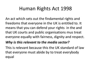 Human Rights Act 1998
An act which sets out the findamental rights and
freedoms that everyone in the UK is entitled to. It
means that you can defend your rights in the and
that UK courts and public organisations mus treat
everyone equally with fairness, dignity and respect.
Why is this relevant to the media sector?
This is relevant because this the UK standard of law
that everyone must abide by to treat everybody
equal
 