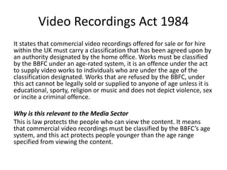 Video Recordings Act 1984
It states that commercial video recordings offered for sale or for hire
within the UK must carry a classification that has been agreed upon by
an authority designated by the home office. Works must be classified
by the BBFC under an age-rated system, it is an offence under the act
to supply video works to individuals who are under the age of the
classification designated. Works that are refused by the BBFC, under
this act cannot be legally sold or supplied to anyone of age unless it is
educational, sporty, religion or music and does not depict violence, sex
or incite a criminal offence.
Why is this relevant to the Media Sector
This is law protects the people who can view the content. It means
that commercial video recordings must be classified by the BBFC’s age
system, and this act protects people younger than the age range
specified from viewing the content.
 
