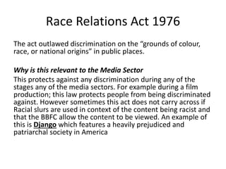 Race Relations Act 1976
The act outlawed discrimination on the “grounds of colour,
race, or national origins” in public places.
Why is this relevant to the Media Sector
This protects against any discrimination during any of the
stages any of the media sectors. For example during a film
production; this law protects people from being discriminated
against. However sometimes this act does not carry across if
Racial slurs are used in context of the content being racist and
that the BBFC allow the content to be viewed. An example of
this is Django which features a heavily prejudiced and
patriarchal society in America
 