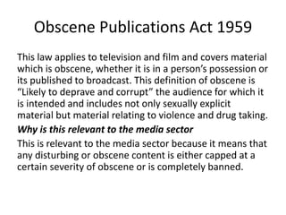 Obscene Publications Act 1959
This law applies to television and film and covers material
which is obscene, whether it is in a person’s possession or
its published to broadcast. This definition of obscene is
“Likely to deprave and corrupt” the audience for which it
is intended and includes not only sexually explicit
material but material relating to violence and drug taking.
Why is this relevant to the media sector
This is relevant to the media sector because it means that
any disturbing or obscene content is either capped at a
certain severity of obscene or is completely banned.
 