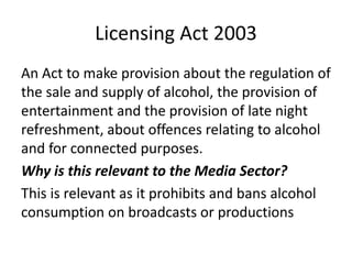 Licensing Act 2003
An Act to make provision about the regulation of
the sale and supply of alcohol, the provision of
entertainment and the provision of late night
refreshment, about offences relating to alcohol
and for connected purposes.
Why is this relevant to the Media Sector?
This is relevant as it prohibits and bans alcohol
consumption on broadcasts or productions
 