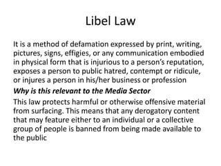 Libel Law
It is a method of defamation expressed by print, writing,
pictures, signs, effigies, or any communication embodied
in physical form that is injurious to a person’s reputation,
exposes a person to public hatred, contempt or ridicule,
or injures a person in his/her business or profession
Why is this relevant to the Media Sector
This law protects harmful or otherwise offensive material
from surfacing. This means that any derogatory content
that may feature either to an individual or a collective
group of people is banned from being made available to
the public
 