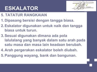 ESKALATOR
5. TATATUR RANGKAIAN
1.Dipasang bersisi dengan tangga biasa.
2.Eskalator digunakan untuk naik dan tangga
biasa untuk turun.
3.Sesuai digunakan dimana ada pola
lalulalang yang banyak dalam satu arah pada
satu masa dan masa lain keadaan berubah.
4.Arah pergerakan eskalator boleh diubah.
5.Panggung wayang, bank dan bangunan.
 