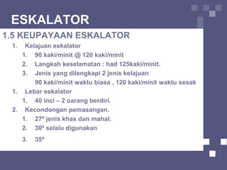 ESKALATOR
1.5 KEUPAYAAN ESKALATOR
1. Kelajuan eskalator
1. 90 kaki/minit @ 120 kaki/minit
2. Langkah keselamatan : had 125kaki/minit.
3. Jenis yang dilengkapi 2 jenis kelajuan
90 kaki/minit waktu biasa , 120 kaki/minit waktu sesak
1. Lebar eskalator
1. 40 inci – 2 oarang berdiri.
2. Kecondongan pemasangan.
1. 27º jenis khas dan mahal.
2. 30º selalu digunakan
3. 35º
 